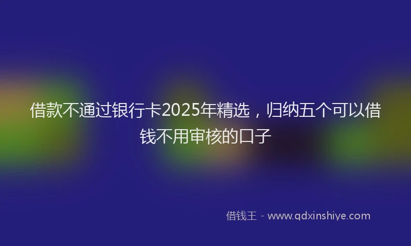 借款不通过银行卡2025年精选，归纳五个可以借钱不用审核的口子