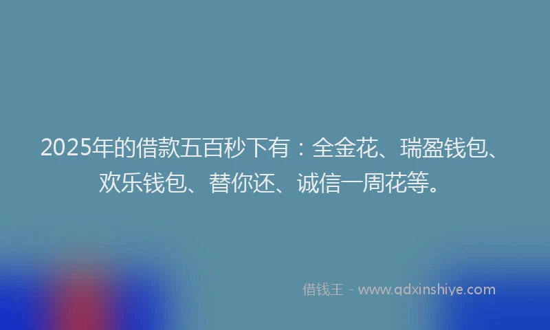 2025年的借款五百秒下有：全金花、瑞盈钱包、欢乐钱包、替你还、诚信一周花等。