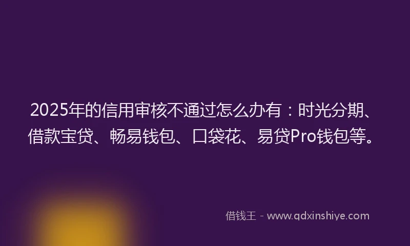 2025年的信用审核不通过怎么办有：时光分期、借款宝贷、畅易钱包、口袋花、易贷Pro钱包等。