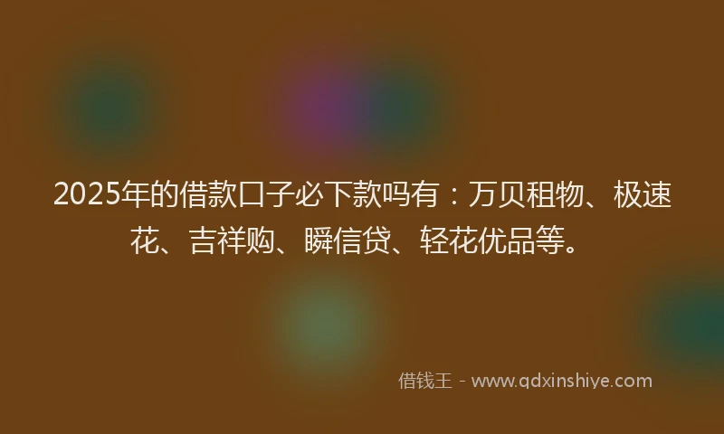 2025年的借款口子必下款吗有：万贝租物、极速花、吉祥购、瞬信贷、轻花优品等。