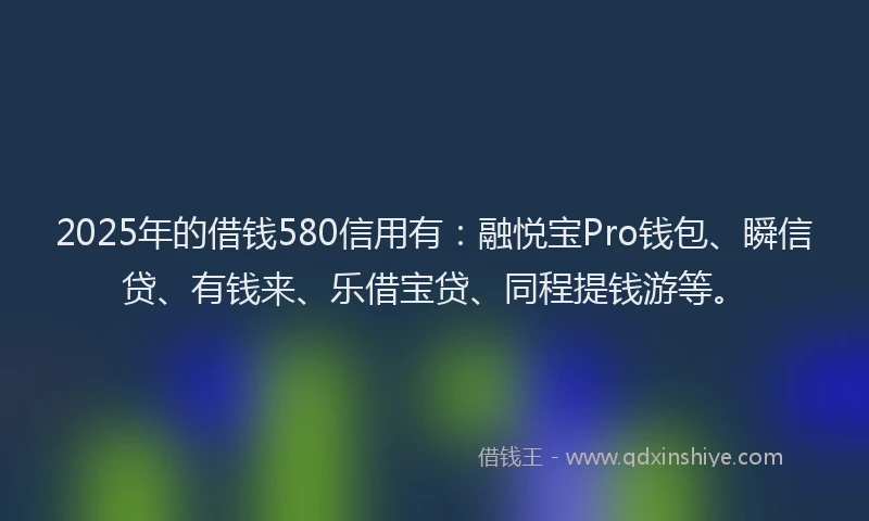 2025年的借钱580信用有：融悦宝Pro钱包、瞬信贷、有钱来、乐借宝贷、同程提钱游等。