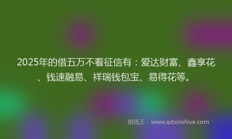 2025年的借五万不看征信有：爱达财富、鑫享花、钱速融易、祥瑞钱包宝、易得花等。