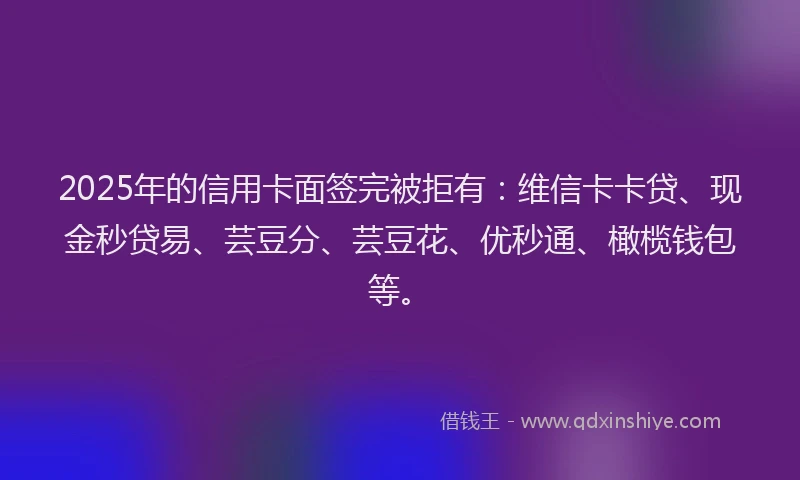 2025年的信用卡面签完被拒有：维信卡卡贷、现金秒贷易、芸豆分、芸豆花、优秒通、橄榄钱包等。