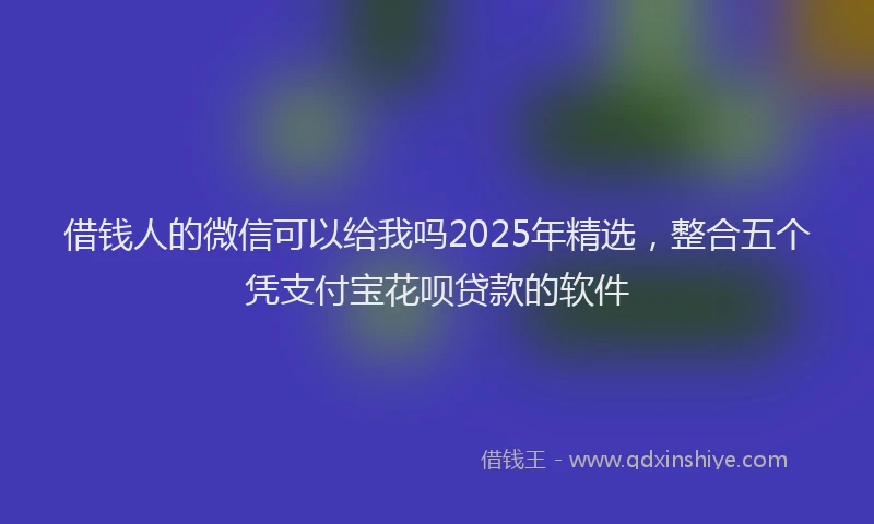 借钱人的微信可以给我吗2025年精选，整合五个凭支付宝花呗贷款的软件