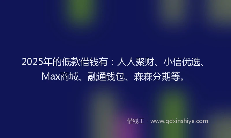 2025年的低款借钱有：人人聚财、小信优选、Max商城、融通钱包、森森分期等。
