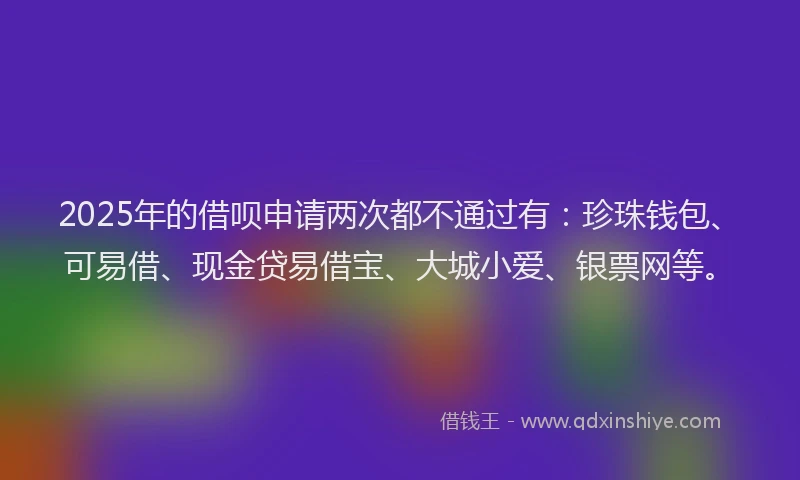 2025年的借呗申请两次都不通过有：珍珠钱包、可易借、现金贷易借宝、大城小爱、银票网等。