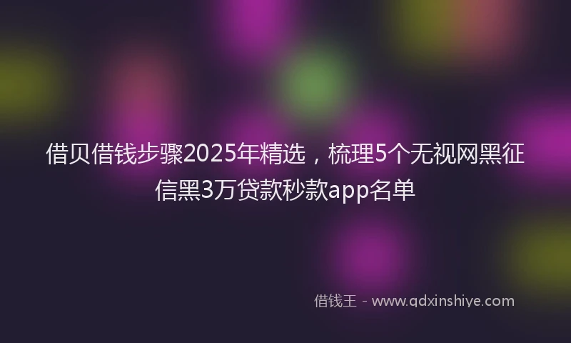 借贝借钱步骤2025年精选，梳理5个无视网黑征信黑3万贷款秒款app名单