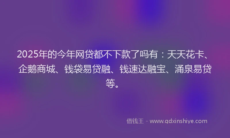 2025年的今年网贷都不下款了吗有：天天花卡、企鹅商城、钱袋易贷融、钱速达融宝、涌泉易贷等。