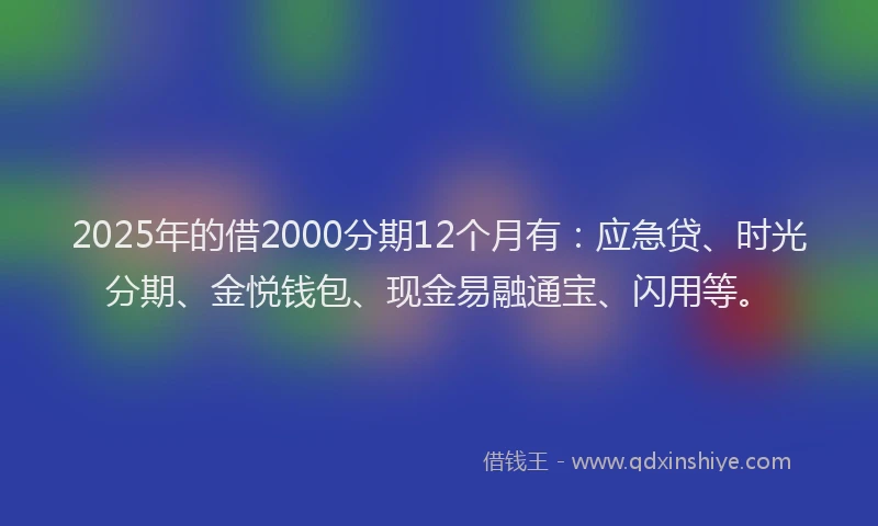 2025年的借2000分期12个月有：应急贷、时光分期、金悦钱包、现金易融通宝、闪用等。