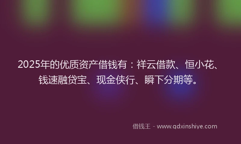 2025年的优质资产借钱有：祥云借款、恒小花、钱速融贷宝、现金侠行、瞬下分期等。