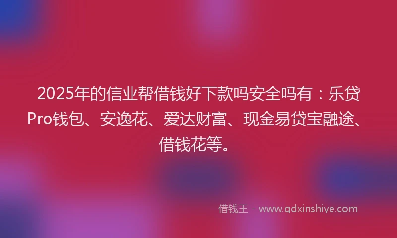 2025年的信业帮借钱好下款吗安全吗有：乐贷Pro钱包、安逸花、爱达财富、现金易贷宝融途、借钱花等。