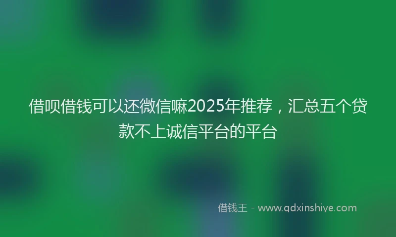 借呗借钱可以还微信嘛2025年推荐，汇总五个贷款不上诚信平台的平台
