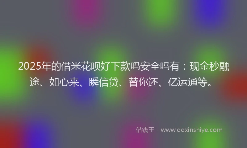 2025年的借米花呗好下款吗安全吗有：现金秒融途、如心来、瞬信贷、替你还、亿运通等。