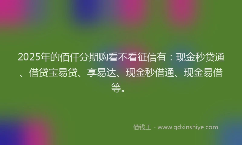 2025年的佰仟分期购看不看征信有：现金秒贷通、借贷宝易贷、享易达、现金秒借通、现金易借等。