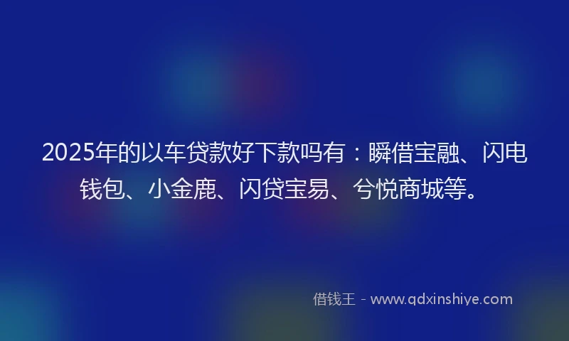 2025年的以车贷款好下款吗有：瞬借宝融、闪电钱包、小金鹿、闪贷宝易、兮悦商城等。
