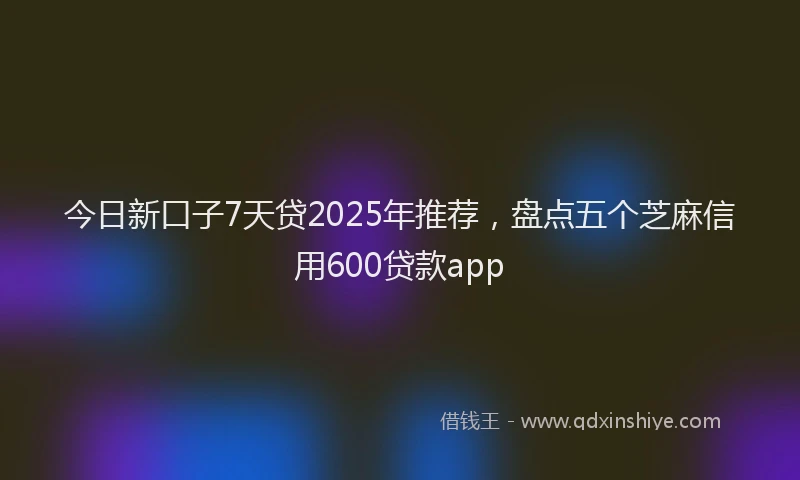 今日新口子7天贷2025年推荐，盘点五个芝麻信用600贷款app