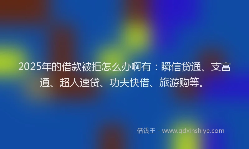 2025年的借款被拒怎么办啊有：瞬信贷通、支富通、超人速贷、功夫快借、旅游购等。