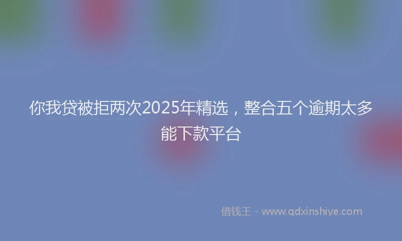 你我贷被拒两次2025年精选，整合五个逾期太多能下款平台