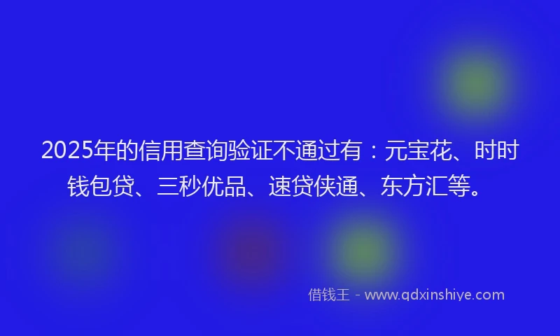 2025年的信用查询验证不通过有：元宝花、时时钱包贷、三秒优品、速贷侠通、东方汇等。