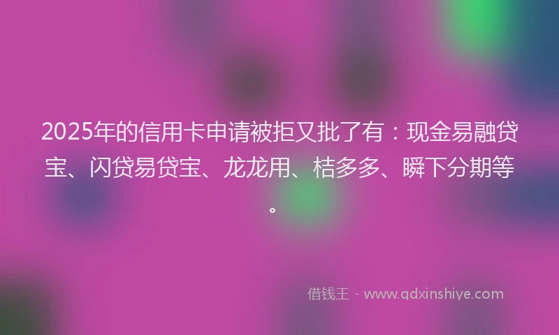 2025年的信用卡申请被拒又批了有：现金易融贷宝、闪贷易贷宝、龙龙用、桔多多、瞬下分期等。
