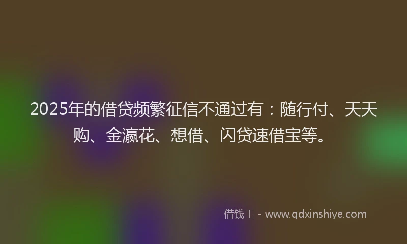 2025年的借贷频繁征信不通过有：随行付、天天购、金瀛花、想借、闪贷速借宝等。