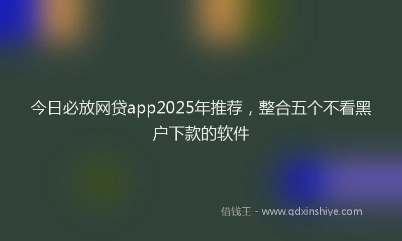 今日必放网贷app2025年推荐，整合五个不看黑户下款的软件