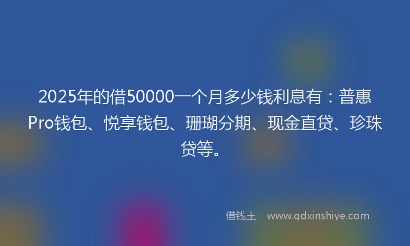 2025年的借50000一个月多少钱利息有：普惠Pro钱包、悦享钱包、珊瑚分期、现金直贷、珍珠贷等。