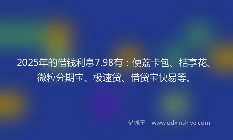 2025年的借钱利息7.98有：便荔卡包、桔享花、微粒分期宝、极速贷、借贷宝快易等。
