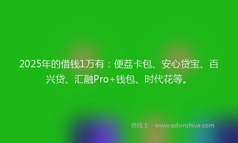 2025年的借钱1万有：便荔卡包、安心贷宝、百兴贷、汇融Pro+钱包、时代花等。