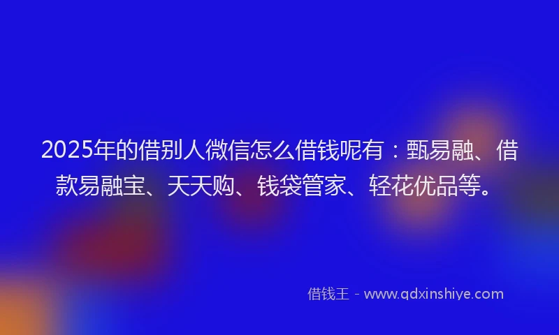 2025年的借别人微信怎么借钱呢有：甄易融、借款易融宝、天天购、钱袋管家、轻花优品等。