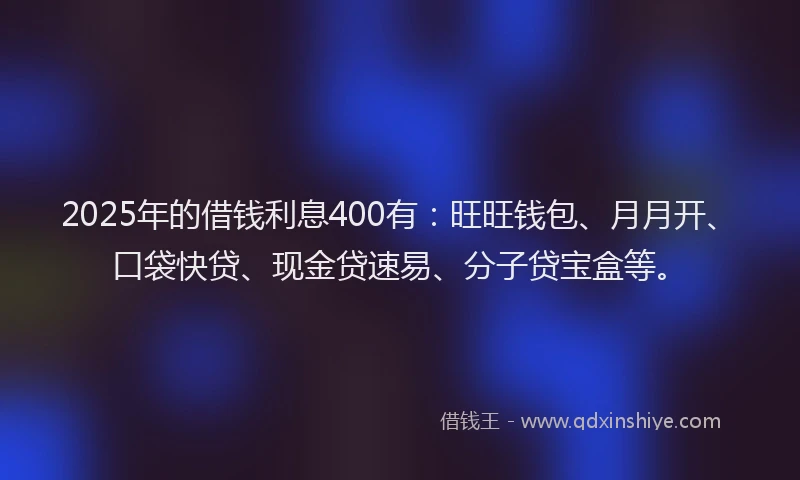 2025年的借钱利息400有：旺旺钱包、月月开、口袋快贷、现金贷速易、分子贷宝盒等。