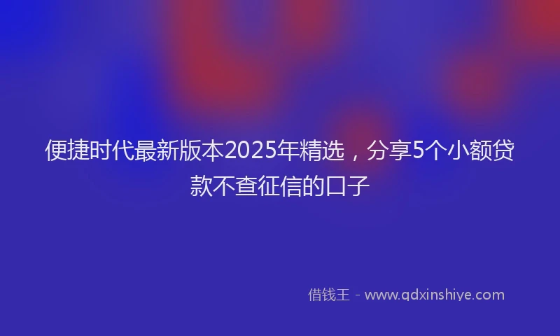 便捷时代最新版本2025年精选，分享5个小额贷款不查征信的口子