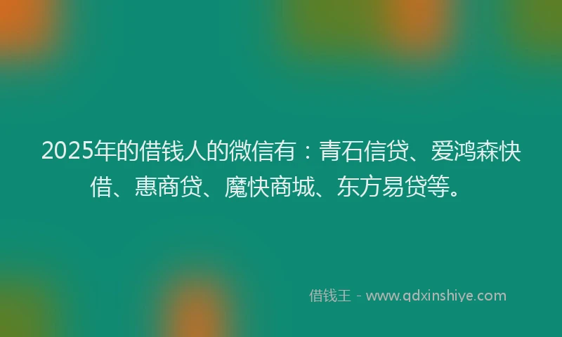 2025年的借钱人的微信有：青石信贷、爱鸿森快借、惠商贷、魔快商城、东方易贷等。