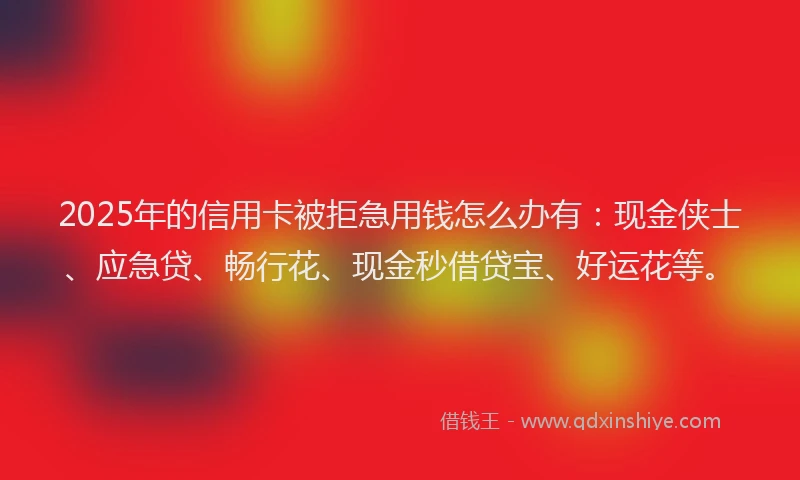 2025年的信用卡被拒急用钱怎么办有：现金侠士、应急贷、畅行花、现金秒借贷宝、好运花等。