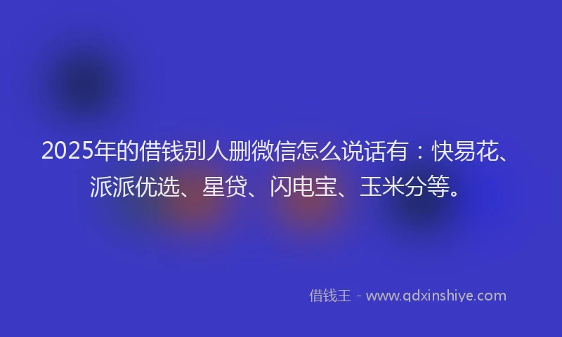2025年的借钱别人删微信怎么说话有：快易花、派派优选、星贷、闪电宝、玉米分等。