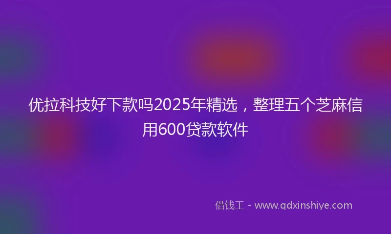 优拉科技好下款吗2025年精选，整理五个芝麻信用600贷款软件