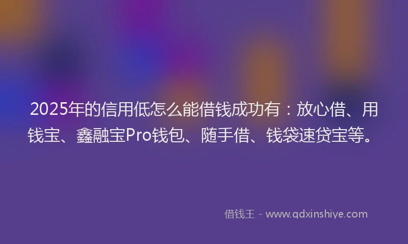 2025年的信用低怎么能借钱成功有：放心借、用钱宝、鑫融宝Pro钱包、随手借、钱袋速贷宝等。