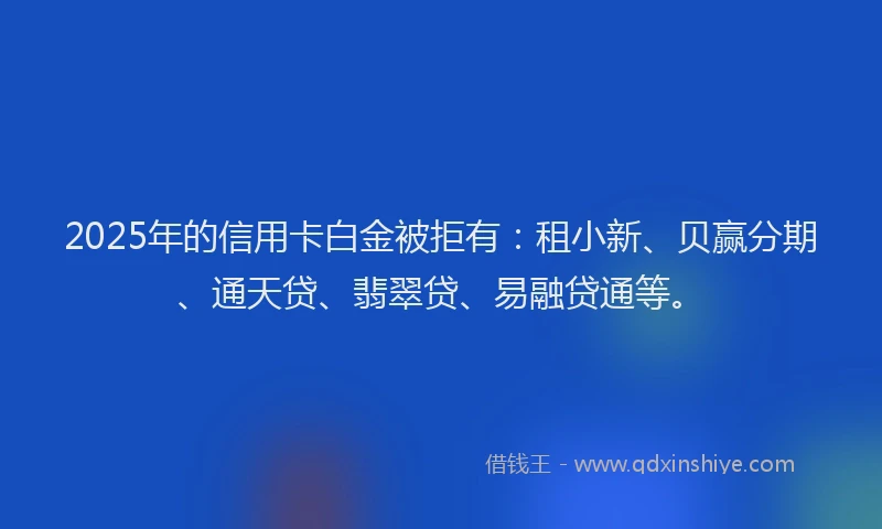 2025年的信用卡白金被拒有：租小新、贝赢分期、通天贷、翡翠贷、易融贷通等。