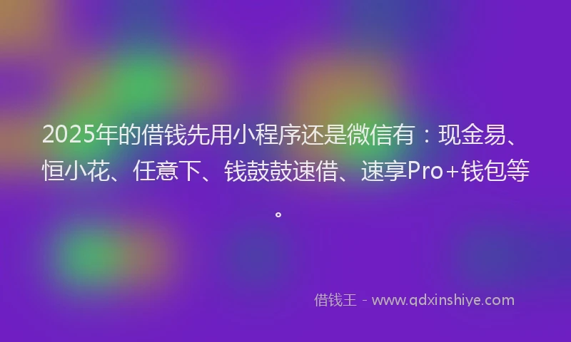 2025年的借钱先用小程序还是微信有：现金易、恒小花、任意下、钱鼓鼓速借、速享Pro+钱包等。