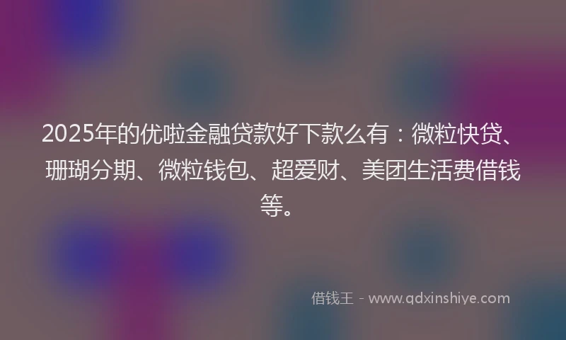 2025年的优啦金融贷款好下款么有：微粒快贷、珊瑚分期、微粒钱包、超爱财、美团生活费借钱等。