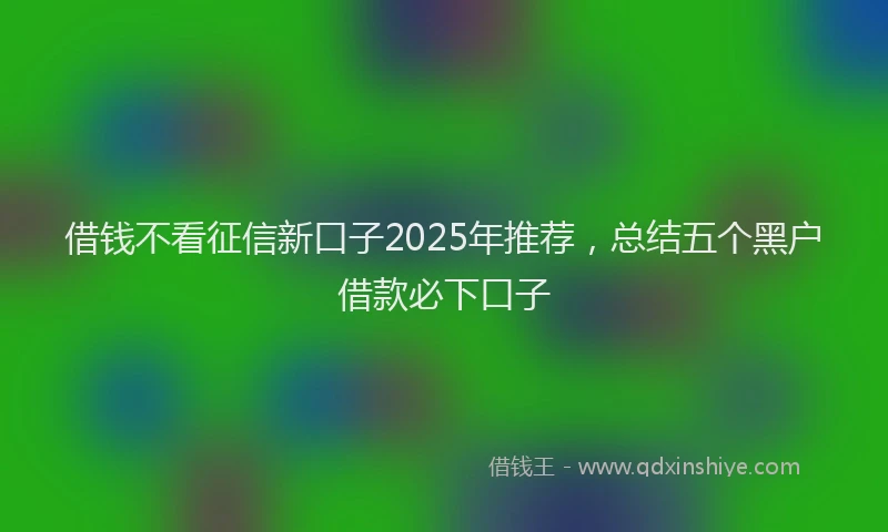 借钱不看征信新口子2025年推荐，总结五个黑户借款必下口子