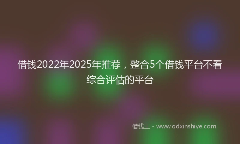 借钱2022年2025年推荐，整合5个借钱平台不看综合评估的平台