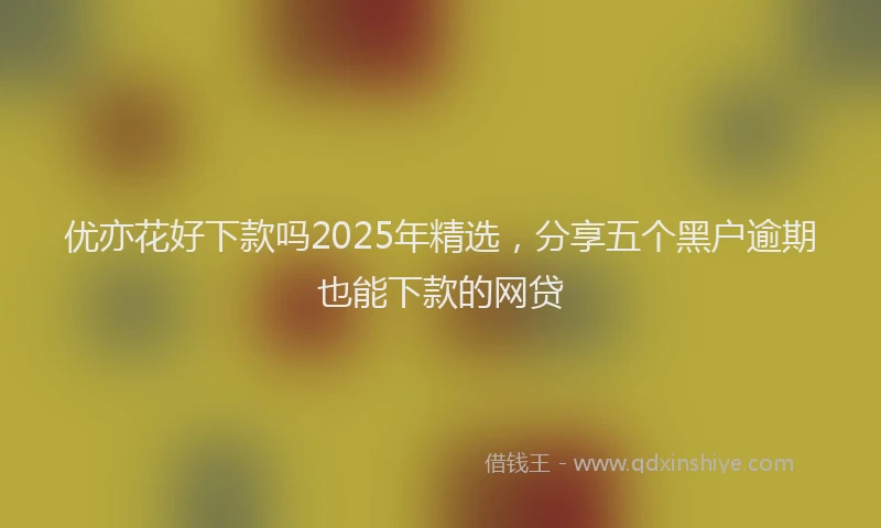 优亦花好下款吗2025年精选，分享五个黑户逾期也能下款的网贷