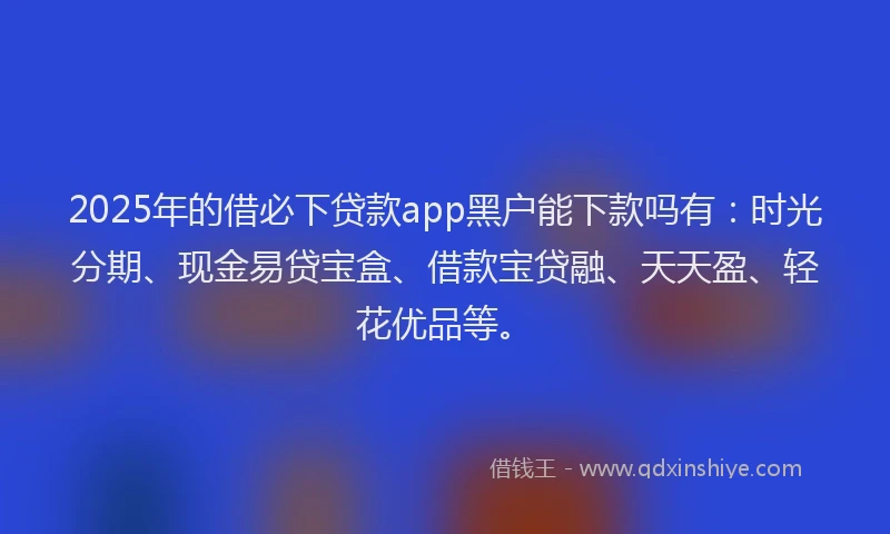 2025年的借必下贷款app黑户能下款吗有：时光分期、现金易贷宝盒、借款宝贷融、天天盈、轻花优品等。