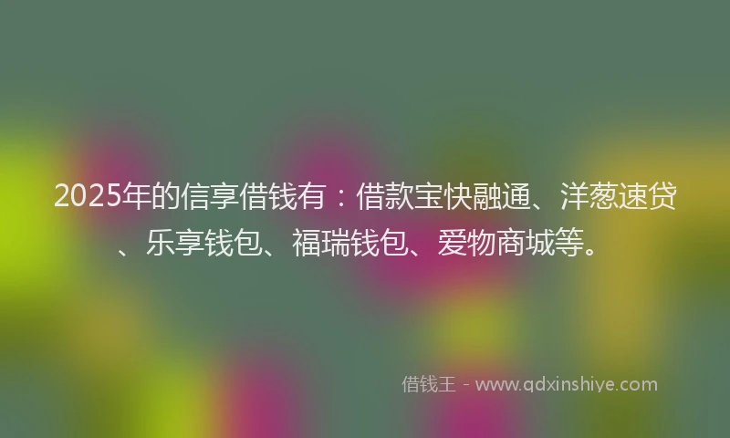 2025年的信享借钱有：借款宝快融通、洋葱速贷、乐享钱包、福瑞钱包、爱物商城等。