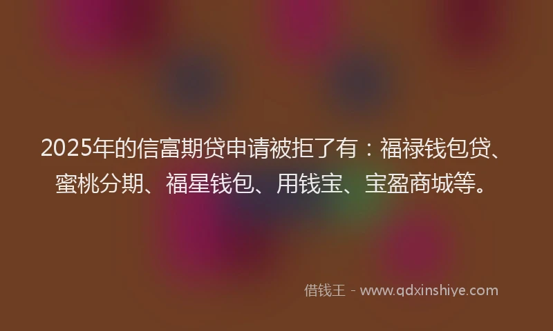 2025年的信富期贷申请被拒了有：福禄钱包贷、蜜桃分期、福星钱包、用钱宝、宝盈商城等。