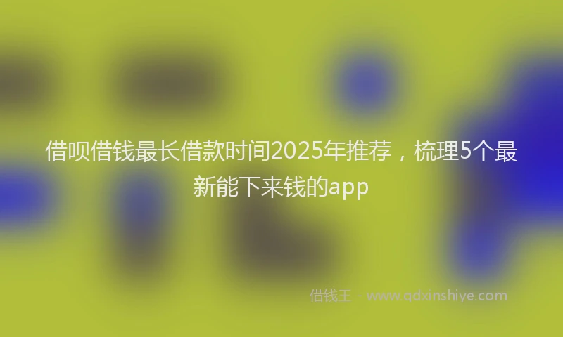 借呗借钱最长借款时间2025年推荐，梳理5个最新能下来钱的app