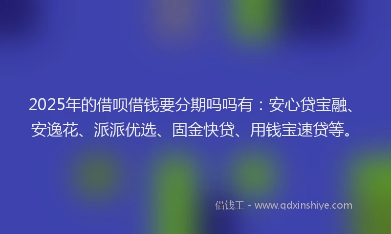 2025年的借呗借钱要分期吗吗有：安心贷宝融、安逸花、派派优选、固金快贷、用钱宝速贷等。