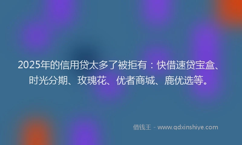 2025年的信用贷太多了被拒有：快借速贷宝盒、时光分期、玫瑰花、优者商城、鹿优选等。