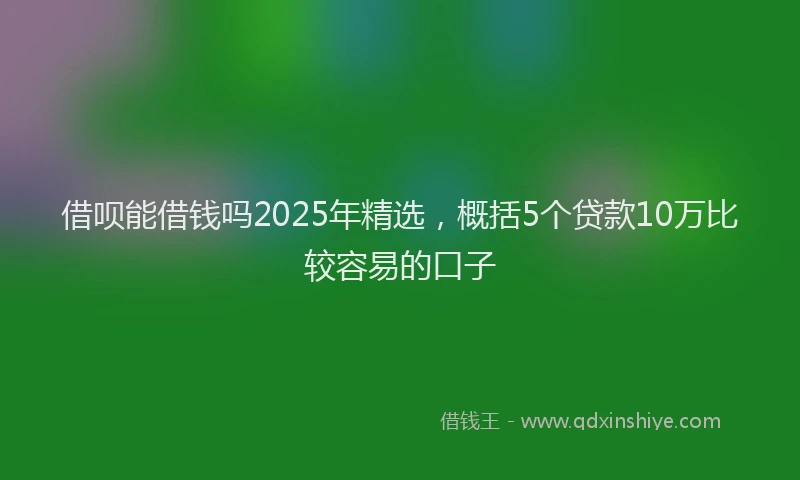 借呗能借钱吗2025年精选，概括5个贷款10万比较容易的口子